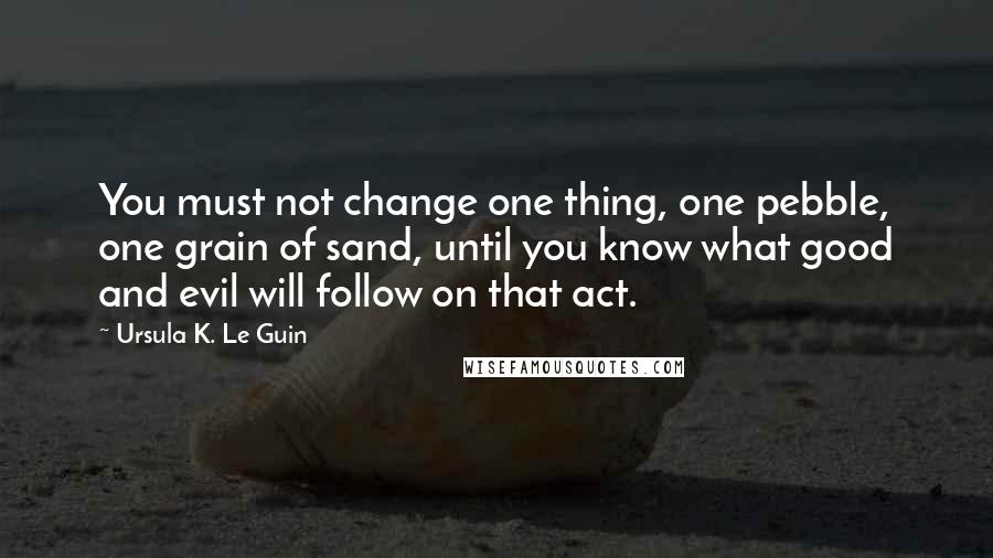 Ursula K. Le Guin Quotes: You must not change one thing, one pebble, one grain of sand, until you know what good and evil will follow on that act.