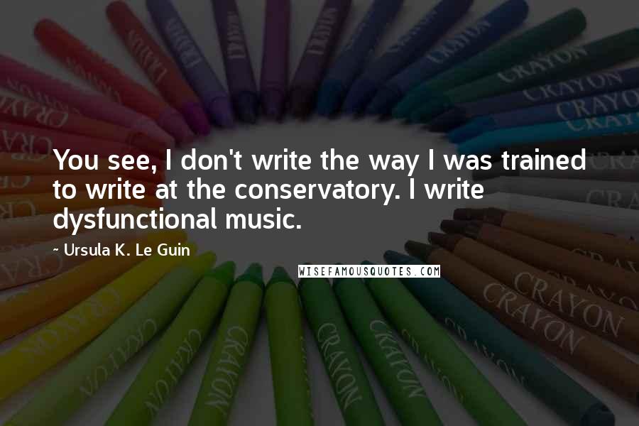 Ursula K. Le Guin Quotes: You see, I don't write the way I was trained to write at the conservatory. I write dysfunctional music.