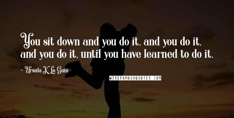 Ursula K. Le Guin Quotes: You sit down and you do it, and you do it, and you do it, until you have learned to do it.