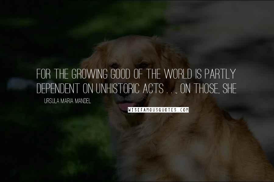 Ursula Maria Mandel Quotes: for the growing good of the world is partly dependent on unhistoric acts . . ., on those, she