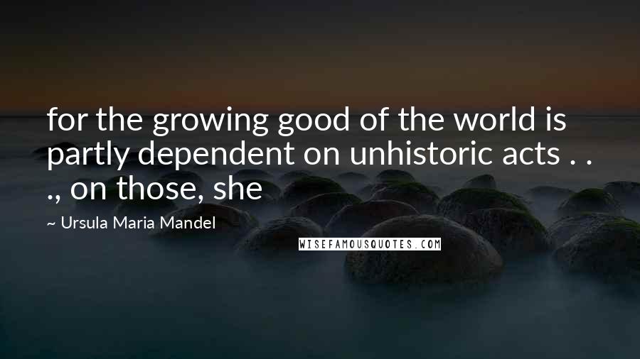Ursula Maria Mandel Quotes: for the growing good of the world is partly dependent on unhistoric acts . . ., on those, she