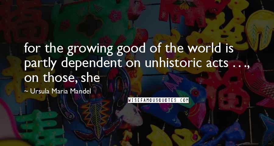 Ursula Maria Mandel Quotes: for the growing good of the world is partly dependent on unhistoric acts . . ., on those, she