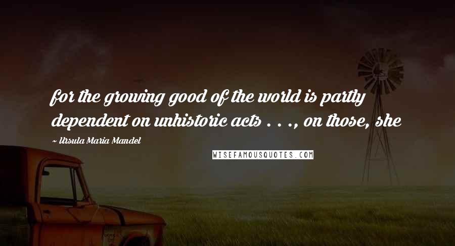 Ursula Maria Mandel Quotes: for the growing good of the world is partly dependent on unhistoric acts . . ., on those, she