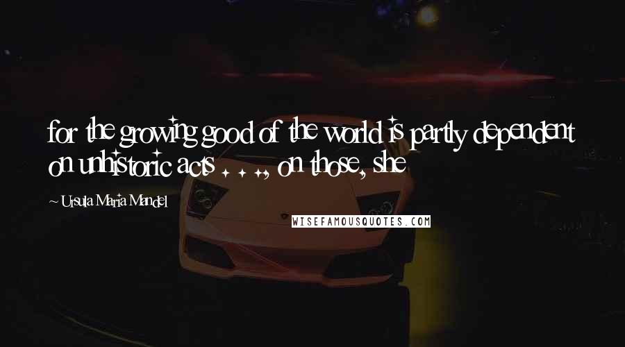 Ursula Maria Mandel Quotes: for the growing good of the world is partly dependent on unhistoric acts . . ., on those, she