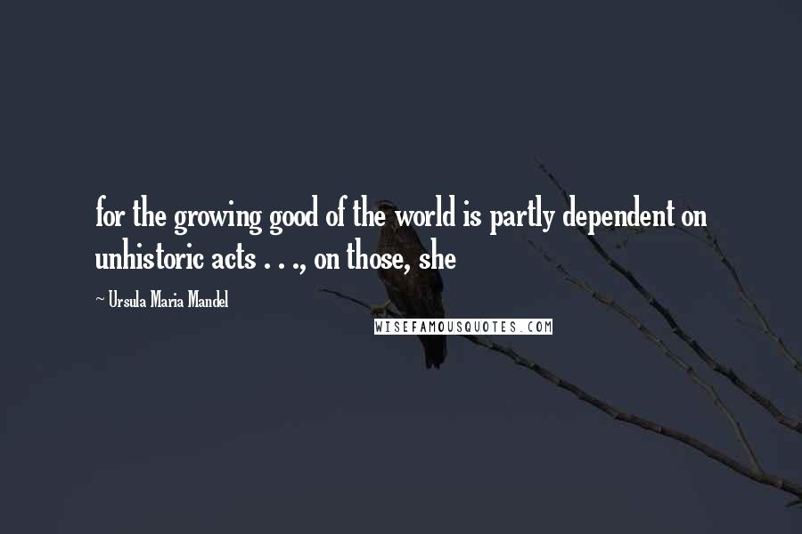 Ursula Maria Mandel Quotes: for the growing good of the world is partly dependent on unhistoric acts . . ., on those, she