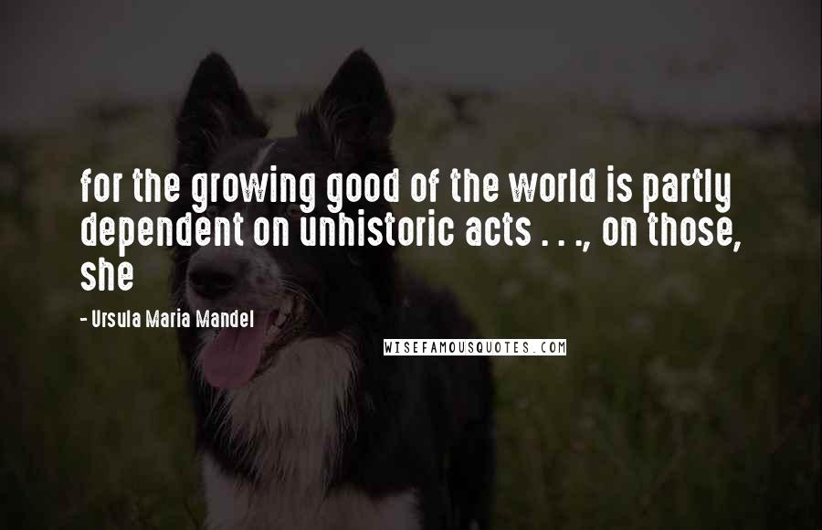 Ursula Maria Mandel Quotes: for the growing good of the world is partly dependent on unhistoric acts . . ., on those, she