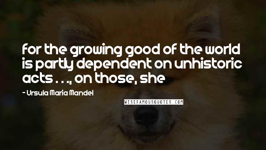 Ursula Maria Mandel Quotes: for the growing good of the world is partly dependent on unhistoric acts . . ., on those, she