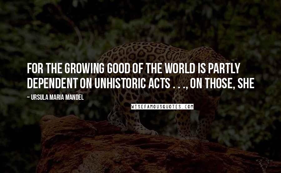 Ursula Maria Mandel Quotes: for the growing good of the world is partly dependent on unhistoric acts . . ., on those, she