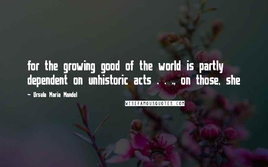 Ursula Maria Mandel Quotes: for the growing good of the world is partly dependent on unhistoric acts . . ., on those, she