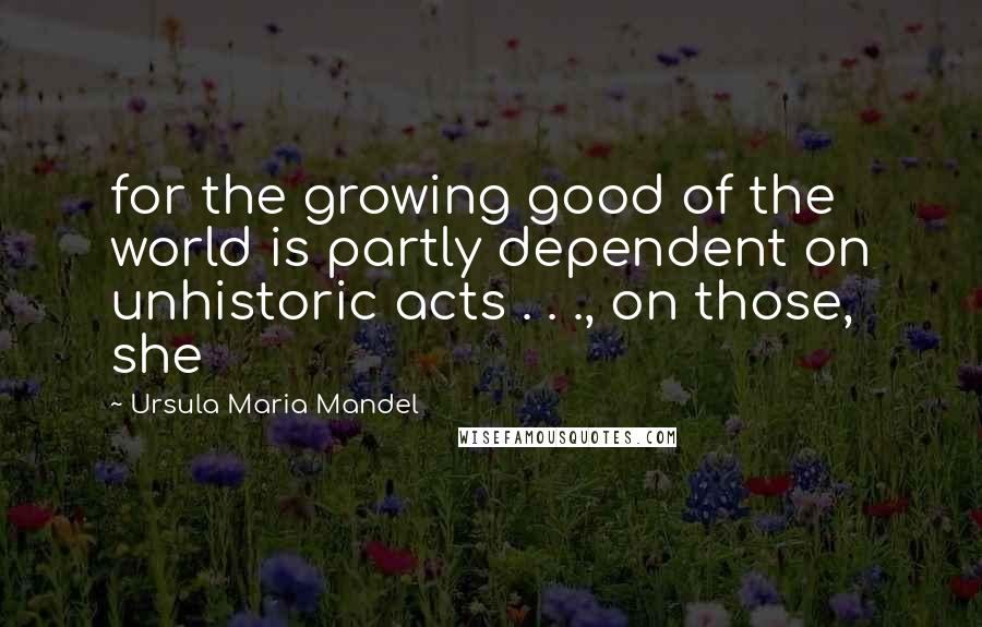 Ursula Maria Mandel Quotes: for the growing good of the world is partly dependent on unhistoric acts . . ., on those, she