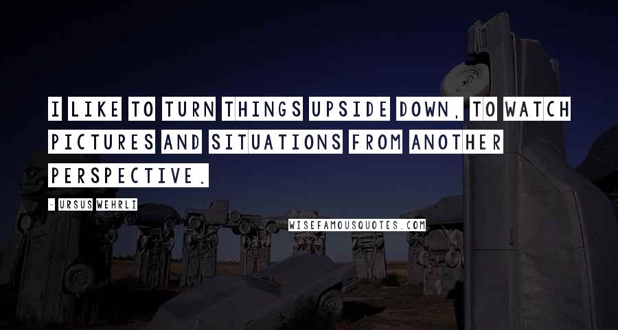 Ursus Wehrli Quotes: I like to turn things upside down, to watch pictures and situations from another perspective.