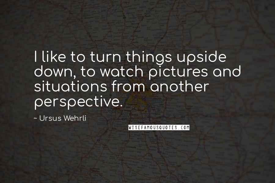 Ursus Wehrli Quotes: I like to turn things upside down, to watch pictures and situations from another perspective.