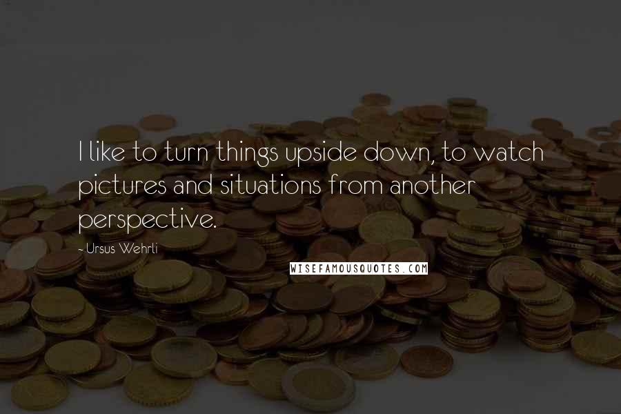 Ursus Wehrli Quotes: I like to turn things upside down, to watch pictures and situations from another perspective.