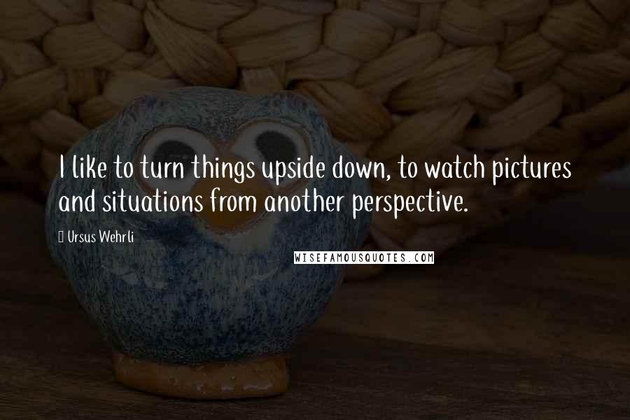 Ursus Wehrli Quotes: I like to turn things upside down, to watch pictures and situations from another perspective.