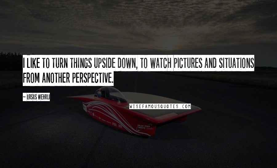 Ursus Wehrli Quotes: I like to turn things upside down, to watch pictures and situations from another perspective.
