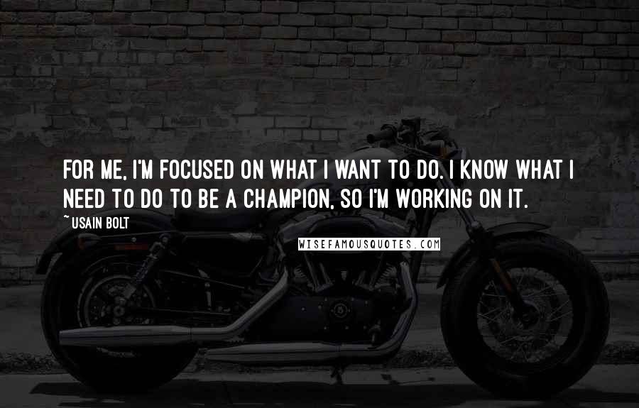 Usain Bolt Quotes: For me, I'm focused on what I want to do. I know what I need to do to be a champion, so I'm working on it.