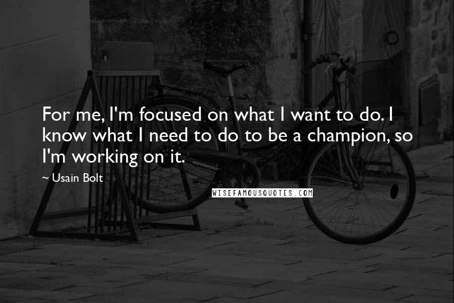 Usain Bolt Quotes: For me, I'm focused on what I want to do. I know what I need to do to be a champion, so I'm working on it.