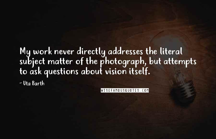 Uta Barth Quotes: My work never directly addresses the literal subject matter of the photograph, but attempts to ask questions about vision itself.