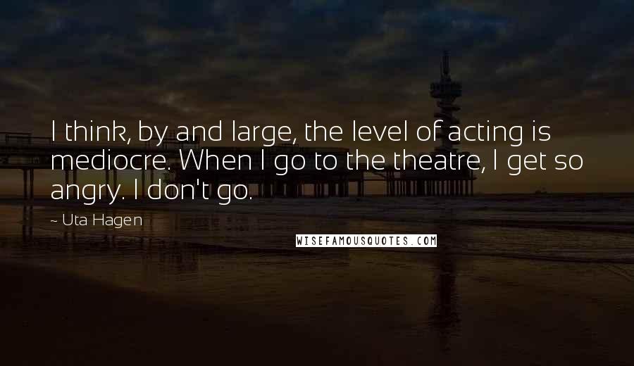 Uta Hagen Quotes: I think, by and large, the level of acting is mediocre. When I go to the theatre, I get so angry. I don't go.