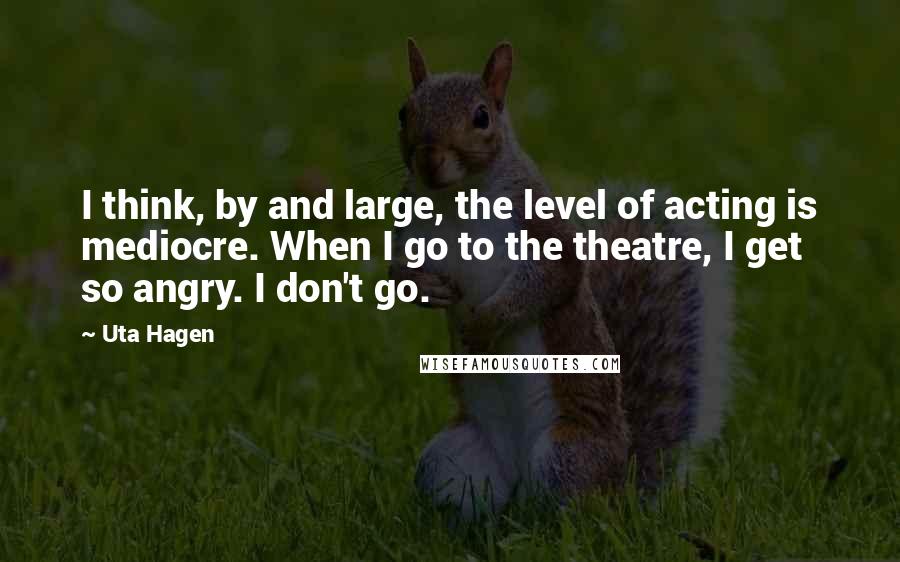 Uta Hagen Quotes: I think, by and large, the level of acting is mediocre. When I go to the theatre, I get so angry. I don't go.