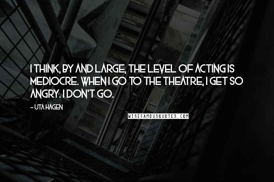 Uta Hagen Quotes: I think, by and large, the level of acting is mediocre. When I go to the theatre, I get so angry. I don't go.