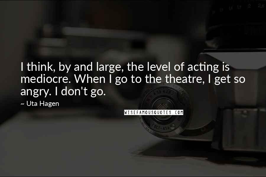 Uta Hagen Quotes: I think, by and large, the level of acting is mediocre. When I go to the theatre, I get so angry. I don't go.