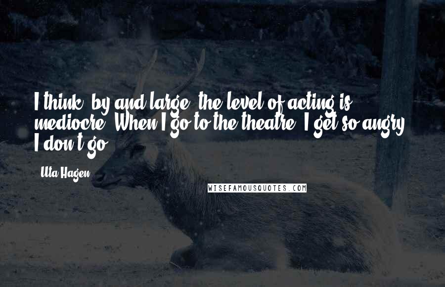 Uta Hagen Quotes: I think, by and large, the level of acting is mediocre. When I go to the theatre, I get so angry. I don't go.