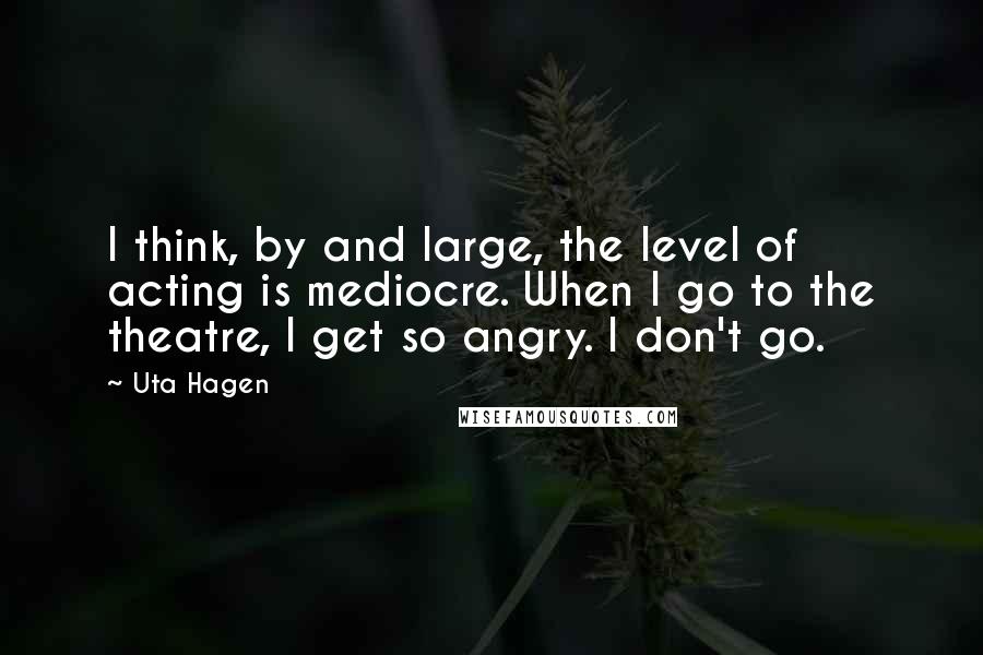 Uta Hagen Quotes: I think, by and large, the level of acting is mediocre. When I go to the theatre, I get so angry. I don't go.