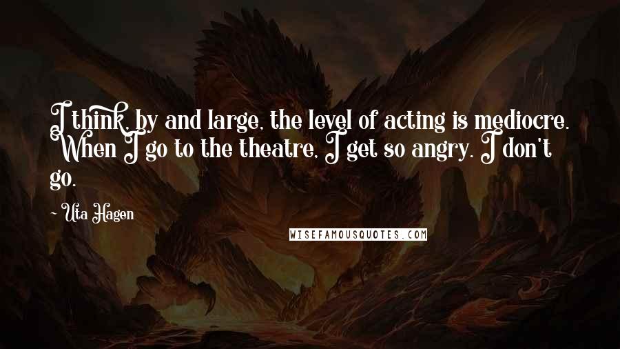 Uta Hagen Quotes: I think, by and large, the level of acting is mediocre. When I go to the theatre, I get so angry. I don't go.