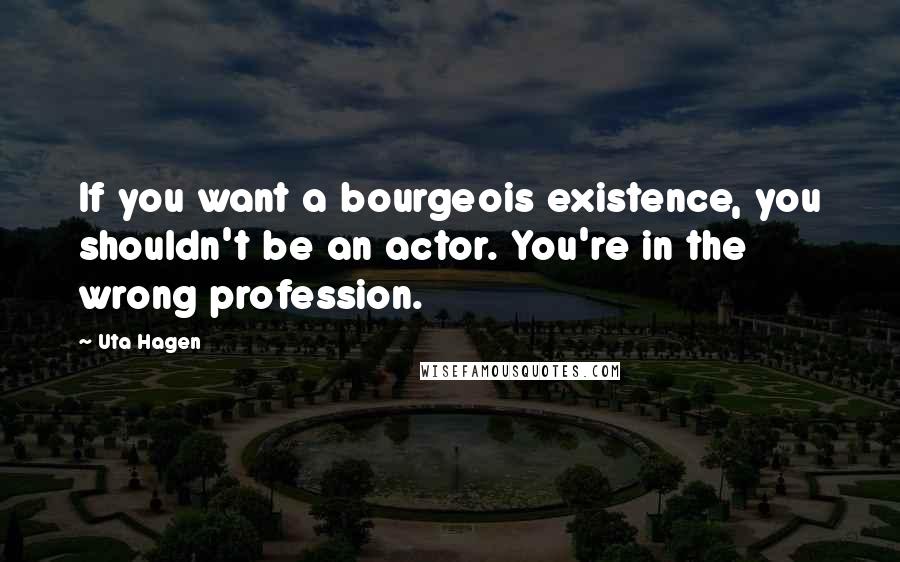 Uta Hagen Quotes: If you want a bourgeois existence, you shouldn't be an actor. You're in the wrong profession.
