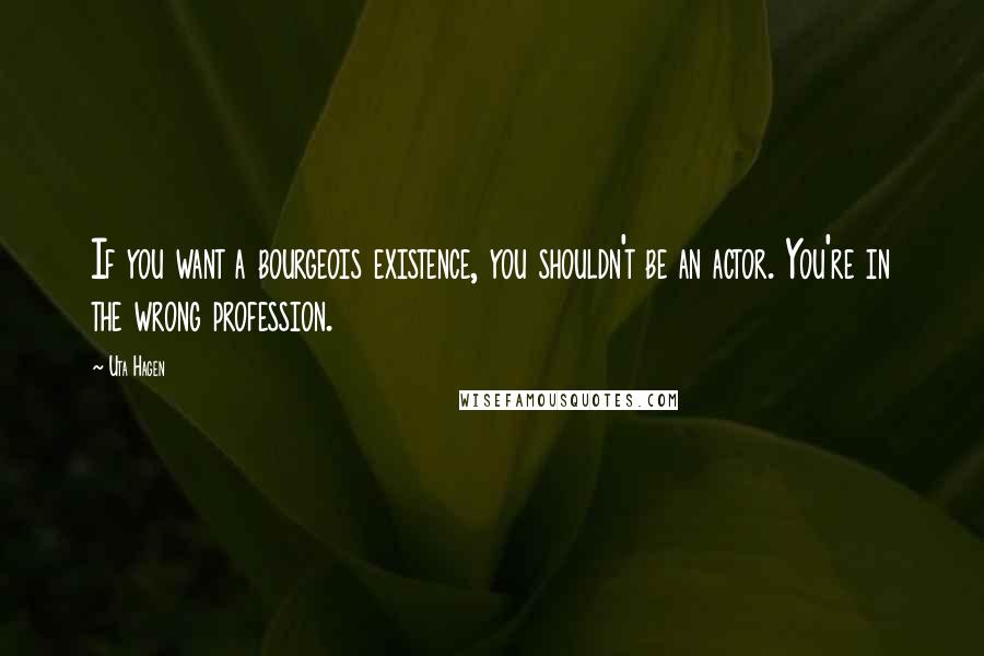 Uta Hagen Quotes: If you want a bourgeois existence, you shouldn't be an actor. You're in the wrong profession.