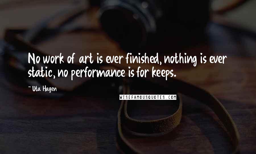 Uta Hagen Quotes: No work of art is ever finished, nothing is ever static, no performance is for keeps.