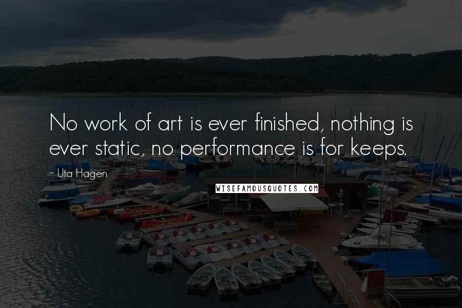 Uta Hagen Quotes: No work of art is ever finished, nothing is ever static, no performance is for keeps.