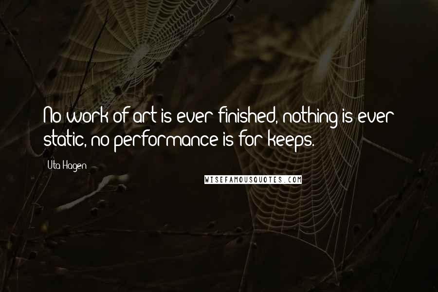 Uta Hagen Quotes: No work of art is ever finished, nothing is ever static, no performance is for keeps.