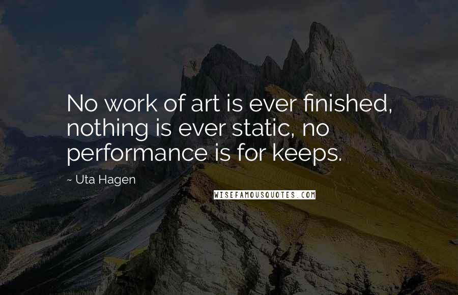 Uta Hagen Quotes: No work of art is ever finished, nothing is ever static, no performance is for keeps.