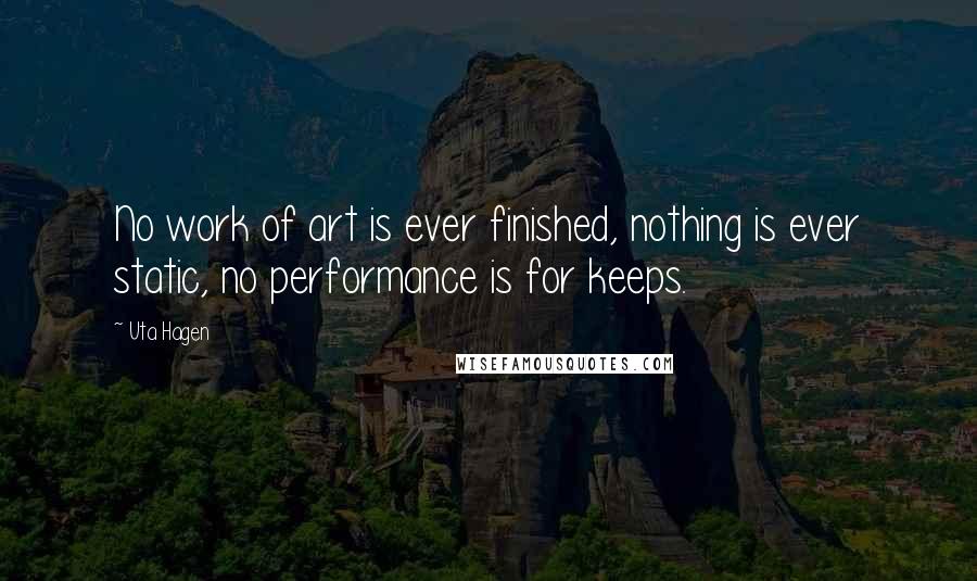 Uta Hagen Quotes: No work of art is ever finished, nothing is ever static, no performance is for keeps.