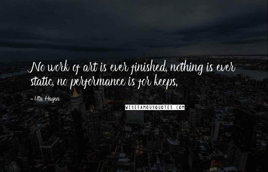 Uta Hagen Quotes: No work of art is ever finished, nothing is ever static, no performance is for keeps.