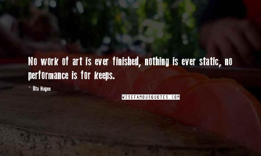 Uta Hagen Quotes: No work of art is ever finished, nothing is ever static, no performance is for keeps.