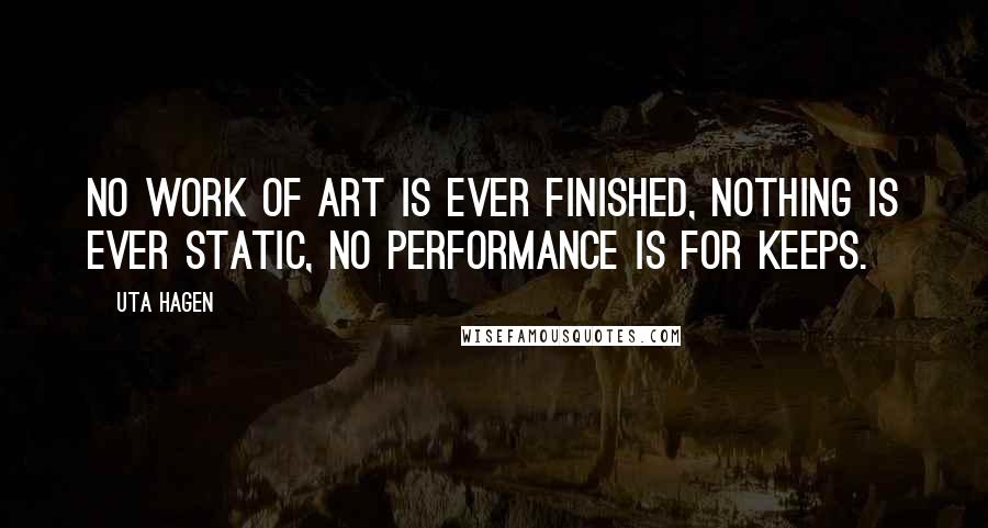 Uta Hagen Quotes: No work of art is ever finished, nothing is ever static, no performance is for keeps.