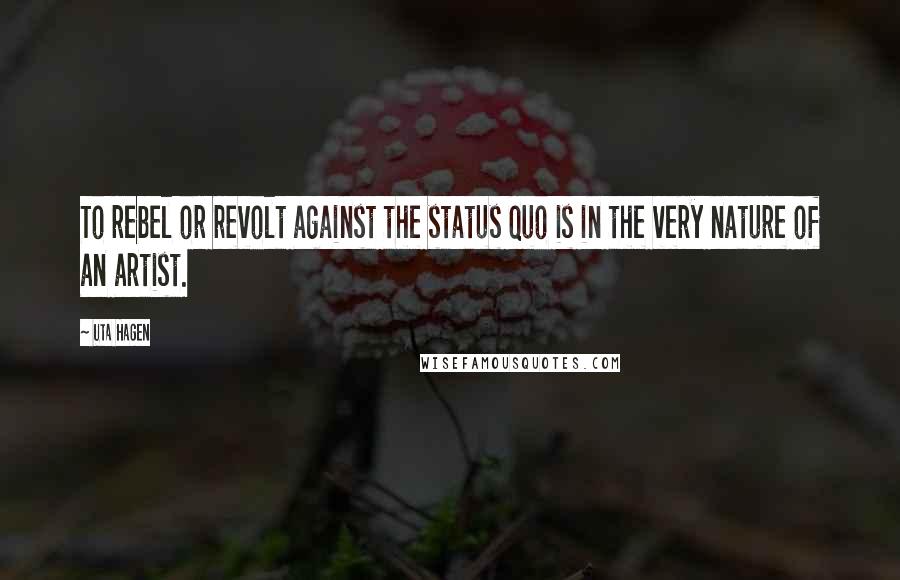 Uta Hagen Quotes: To rebel or revolt against the status quo is in the very nature of an artist.