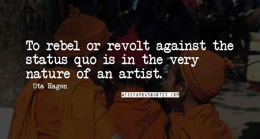 Uta Hagen Quotes: To rebel or revolt against the status quo is in the very nature of an artist.