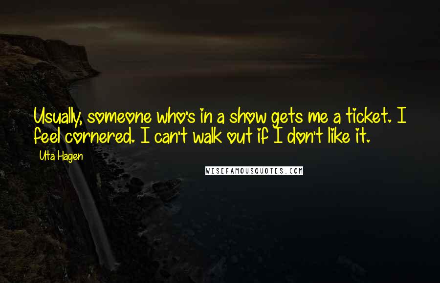 Uta Hagen Quotes: Usually, someone who's in a show gets me a ticket. I feel cornered. I can't walk out if I don't like it.