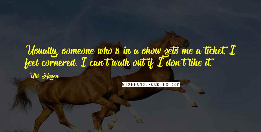 Uta Hagen Quotes: Usually, someone who's in a show gets me a ticket. I feel cornered. I can't walk out if I don't like it.