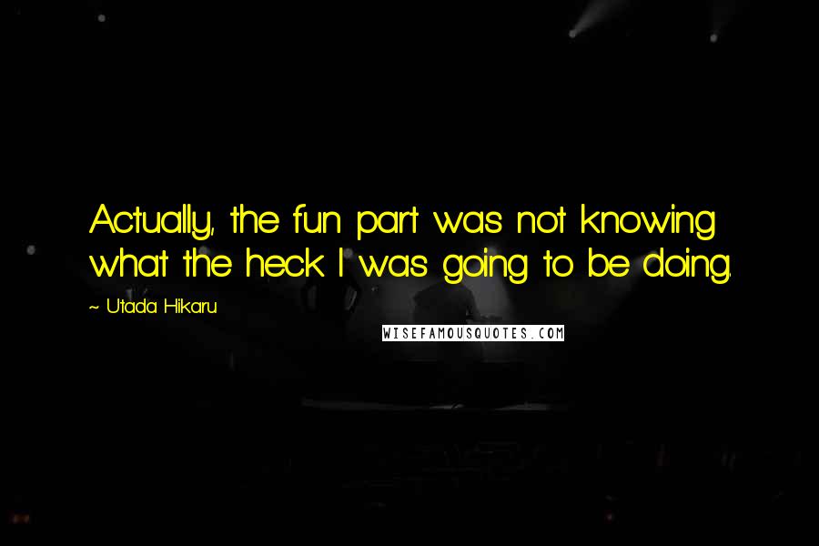 Utada Hikaru Quotes: Actually, the fun part was not knowing what the heck I was going to be doing.