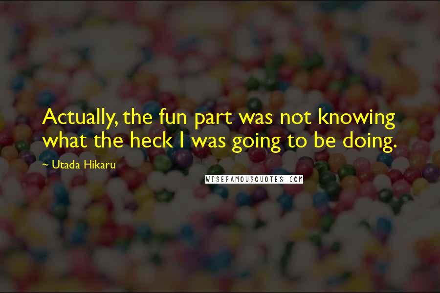 Utada Hikaru Quotes: Actually, the fun part was not knowing what the heck I was going to be doing.