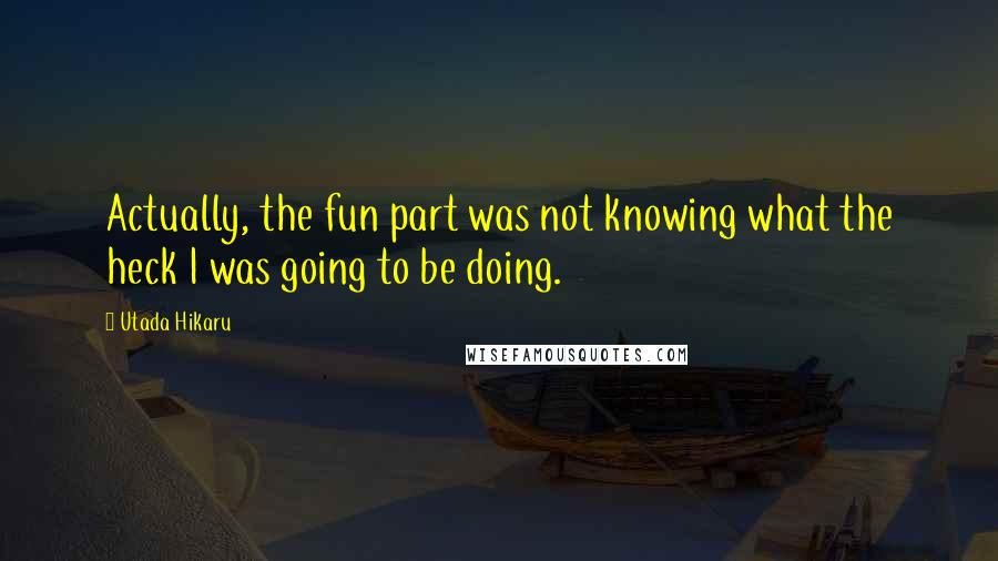 Utada Hikaru Quotes: Actually, the fun part was not knowing what the heck I was going to be doing.