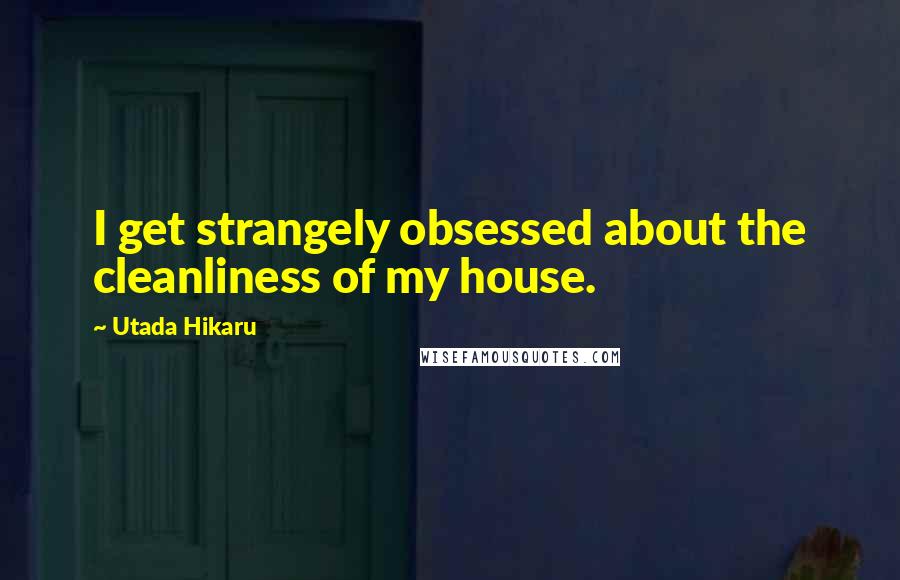 Utada Hikaru Quotes: I get strangely obsessed about the cleanliness of my house.