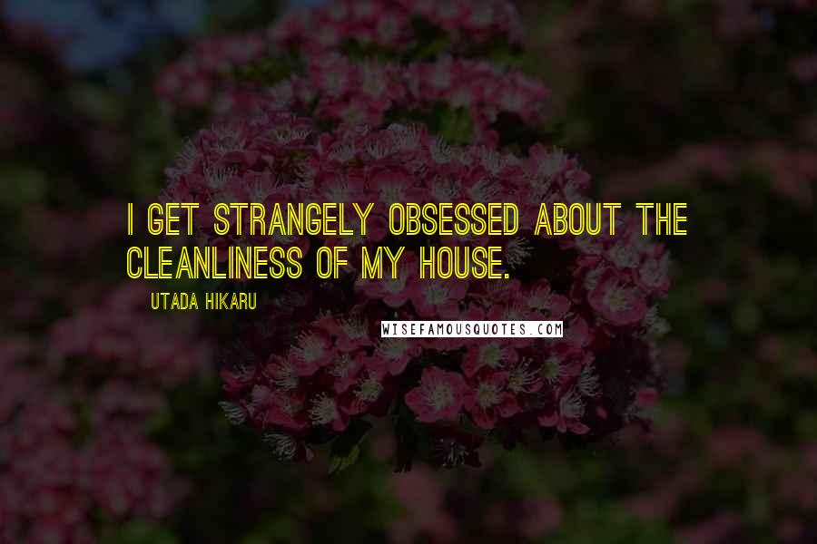 Utada Hikaru Quotes: I get strangely obsessed about the cleanliness of my house.