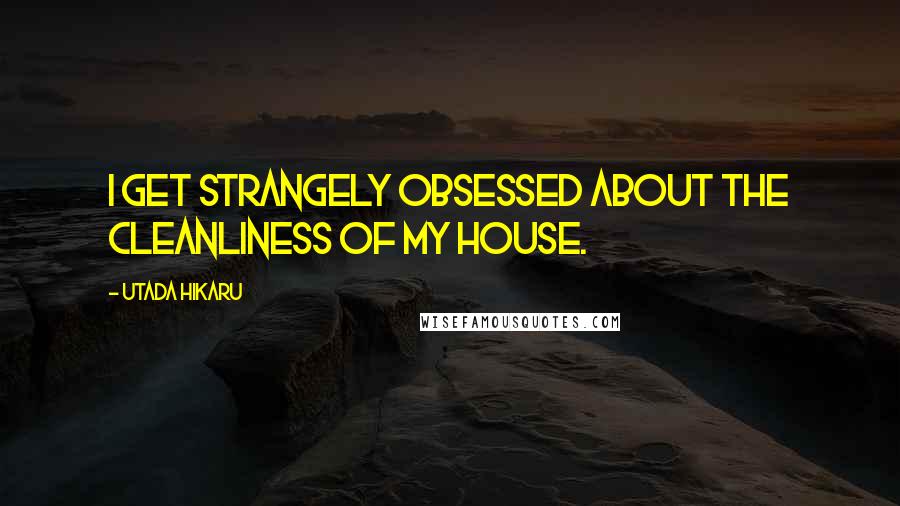 Utada Hikaru Quotes: I get strangely obsessed about the cleanliness of my house.