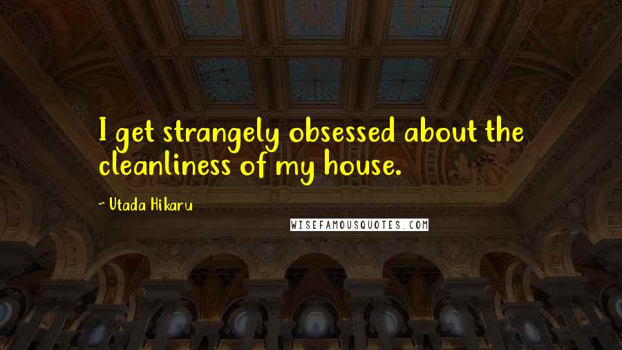 Utada Hikaru Quotes: I get strangely obsessed about the cleanliness of my house.